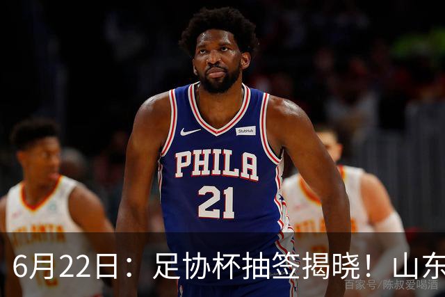 6月22日：足协杯抽签揭晓！山东泰山能否靠“神签”避开海港申花，逆袭卫冕？